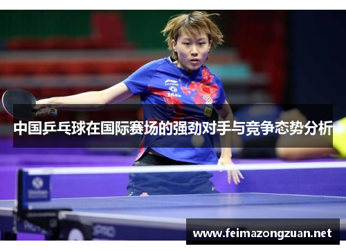 中国乒乓球在国际赛场的强劲对手与竞争态势分析