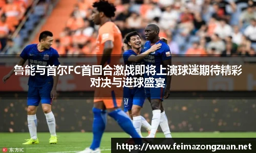 鲁能与首尔FC首回合激战即将上演球迷期待精彩对决与进球盛宴